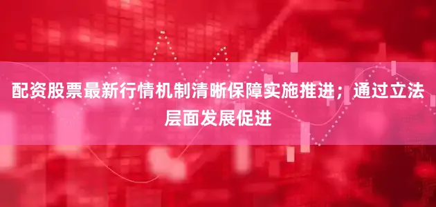 配资股票最新行情机制清晰保障实施推进；通过立法层面发展促进