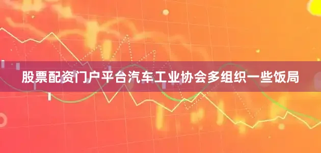 股票配资门户平台汽车工业协会多组织一些饭局