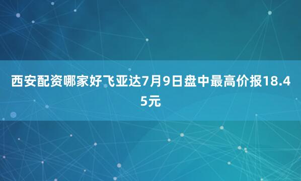 西安配资哪家好飞亚达7月9日盘中最高价报18.45元