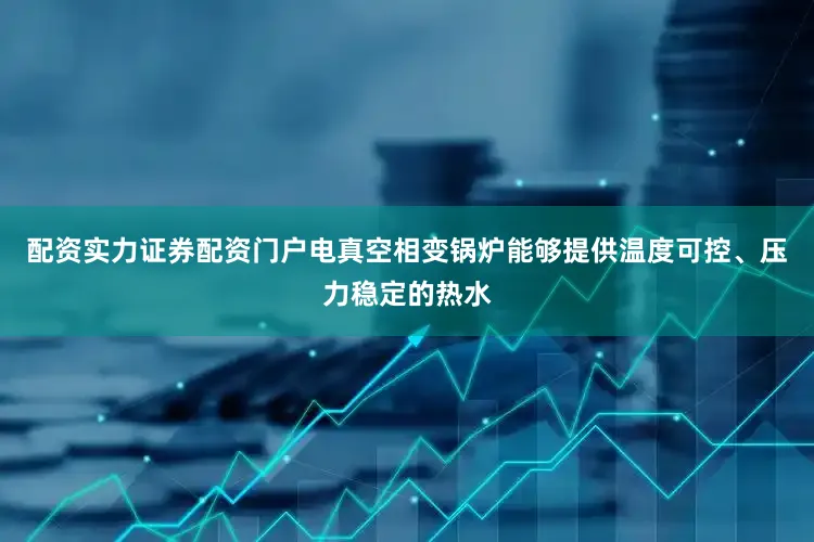 配资实力证券配资门户电真空相变锅炉能够提供温度可控、压力稳定的热水