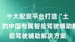 十大配资平台打造“土生土长”的中国专属智能驾驶辅助解决方案