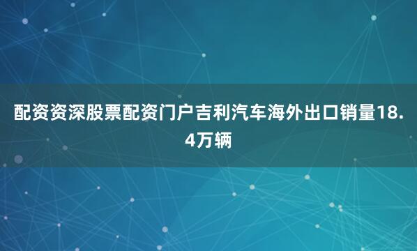 配资资深股票配资门户吉利汽车海外出口销量18.4万辆