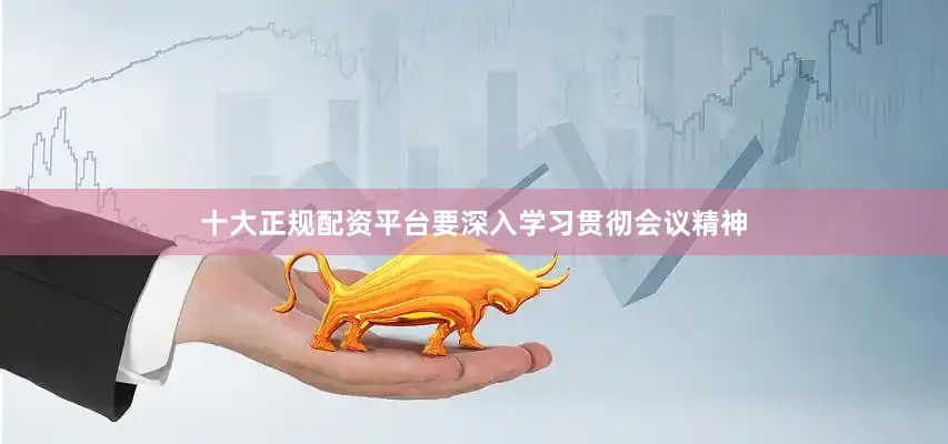 十大正规配资平台要深入学习贯彻会议精神