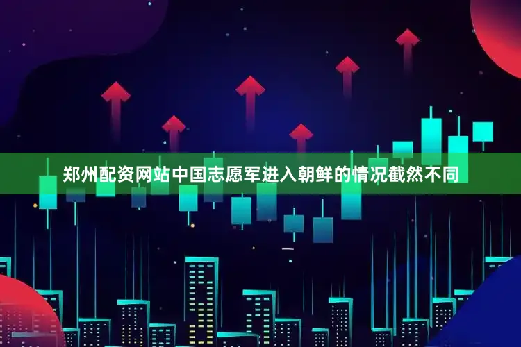 郑州配资网站中国志愿军进入朝鲜的情况截然不同