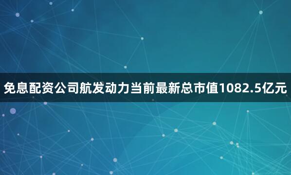 免息配资公司航发动力当前最新总市值1082.5亿元