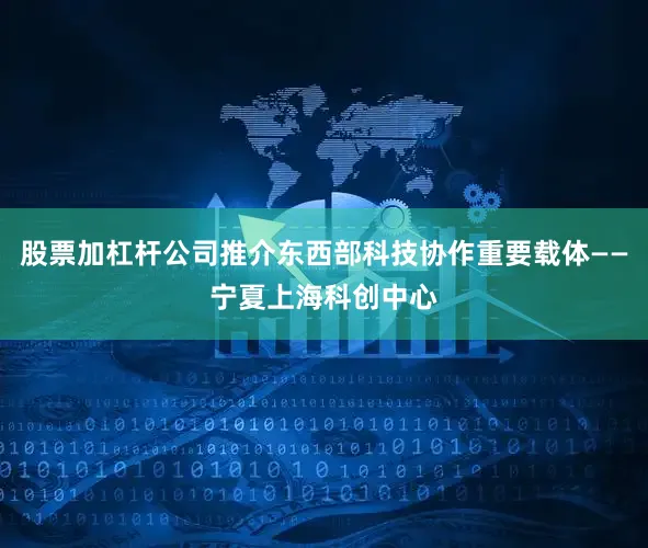 股票加杠杆公司推介东西部科技协作重要载体——宁夏上海科创中心