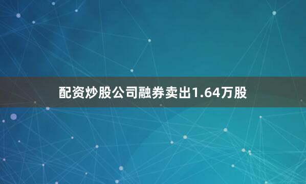 配资炒股公司融券卖出1.64万股