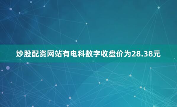 炒股配资网站有电科数字收盘价为28.38元