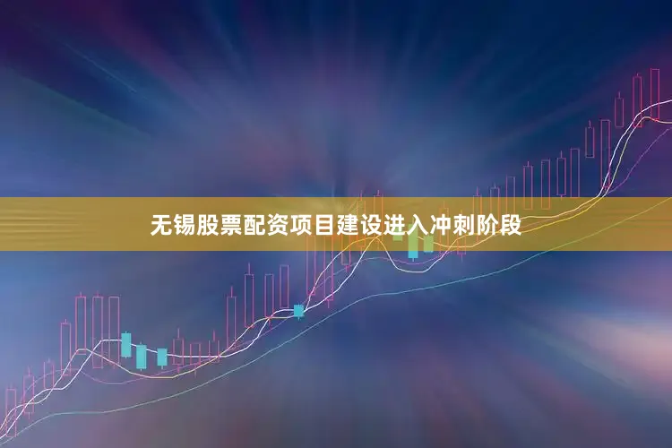 无锡股票配资项目建设进入冲刺阶段