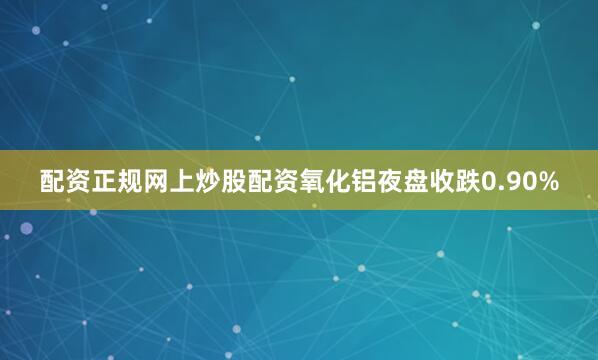 配资正规网上炒股配资氧化铝夜盘收跌0.90%